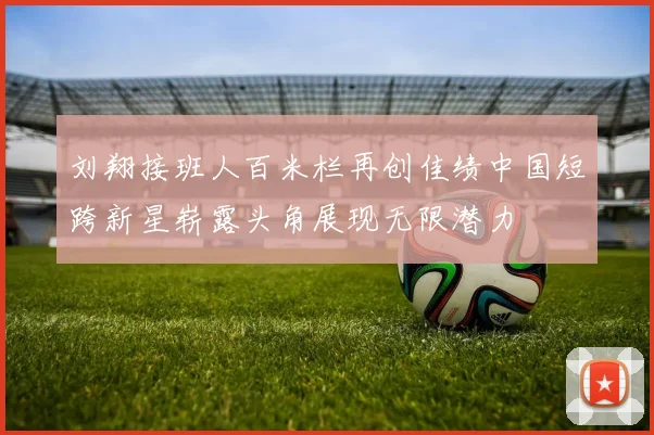 刘翔接班人百米栏再创佳绩中国短跨新星崭露头角展现无限潜力