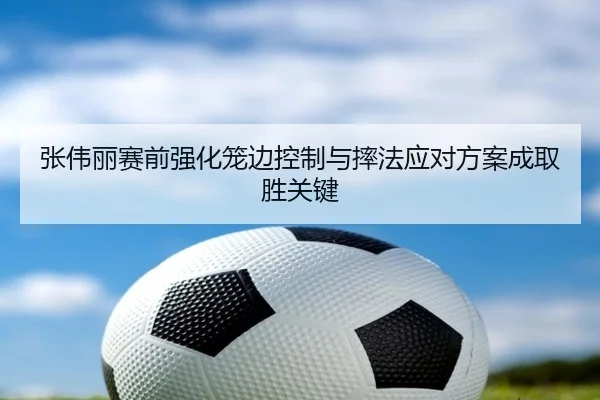 张伟丽赛前强化笼边控制与摔法应对方案成取胜关键