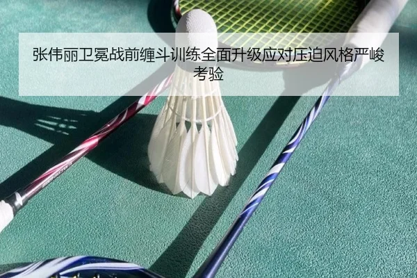 张伟丽卫冕战前缠斗训练全面升级应对压迫风格严峻考验