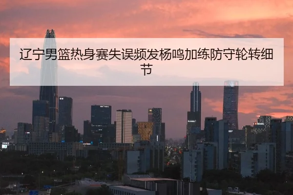 辽宁男篮热身赛失误频发杨鸣加练防守轮转细节