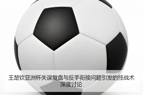 王楚钦亚洲杯失误复盘与反手衔接问题引发的技战术深度讨论