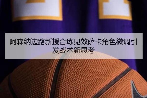 阿森纳边路新援合练见效萨卡角色微调引发战术新思考