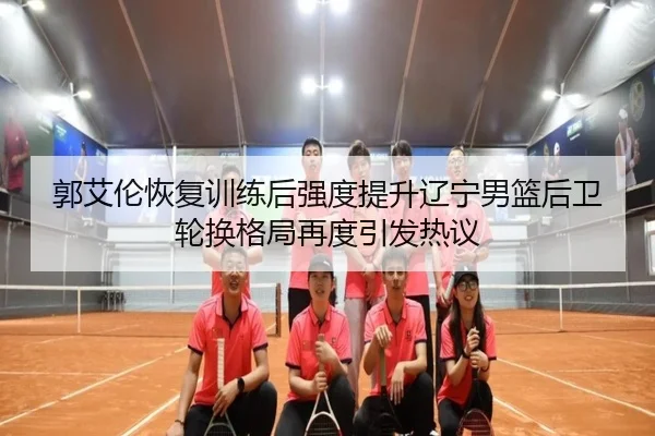 郭艾伦恢复训练后强度提升辽宁男篮后卫轮换格局再度引发热议