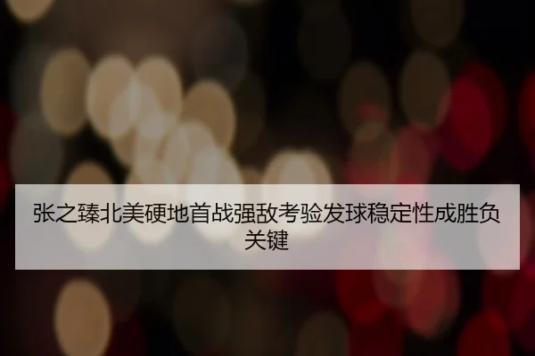 张之臻北美硬地首战强敌考验发球稳定性成胜负关键