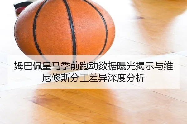 姆巴佩皇马季前跑动数据曝光揭示与维尼修斯分工差异深度分析