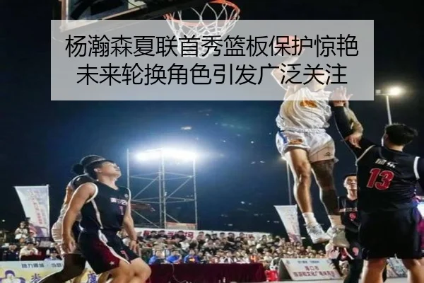 杨瀚森夏联首秀篮板保护惊艳 未来轮换角色引发广泛关注