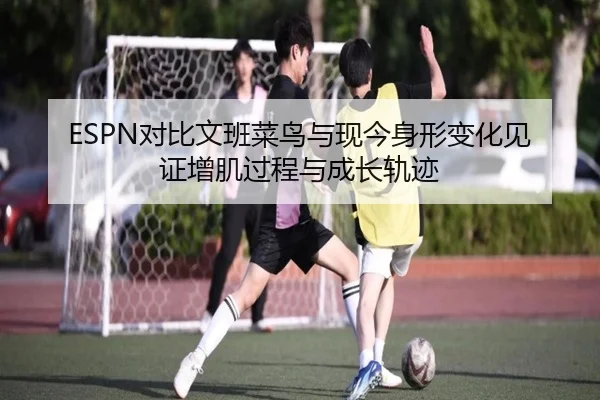 ESPN对比文班菜鸟与现今身形变化见证增肌过程与成长轨迹